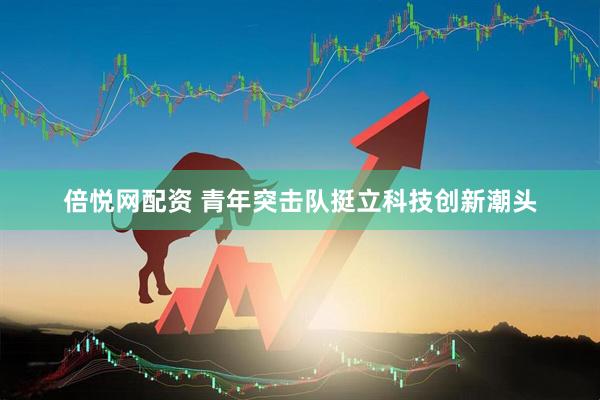 倍悦网配资 青年突击队挺立科技创新潮头