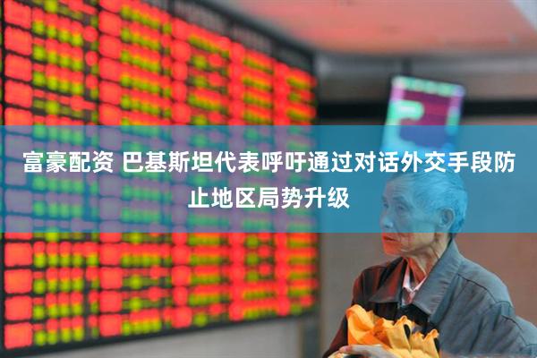 富豪配资 巴基斯坦代表呼吁通过对话外交手段防止地区局势升级