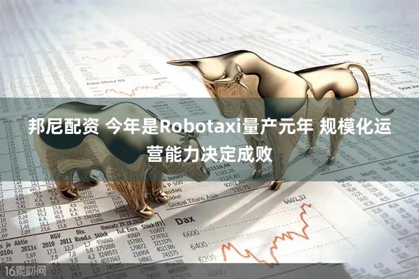 邦尼配资 今年是Robotaxi量产元年 规模化运营能力决定成败