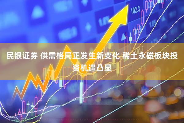 民银证券 供需格局正发生新变化 稀土永磁板块投资机遇凸显