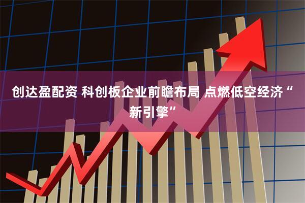 创达盈配资 科创板企业前瞻布局 点燃低空经济“新引擎”