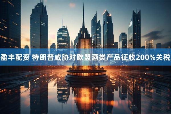 盈丰配资 特朗普威胁对欧盟酒类产品征收200%关税