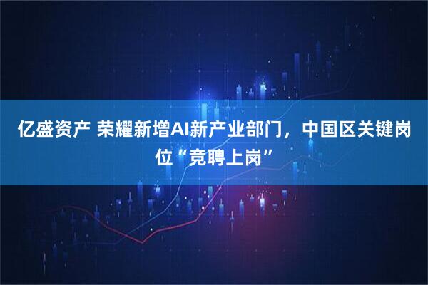亿盛资产 荣耀新增AI新产业部门，中国区关键岗位“竞聘上岗”
