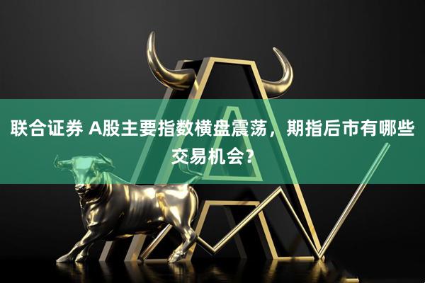 联合证券 A股主要指数横盘震荡，期指后市有哪些交易机会？