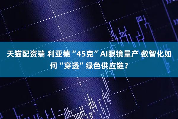 天猫配资端 利亚德“45克”AI眼镜量产 数智化如何“穿透”绿色供应链？