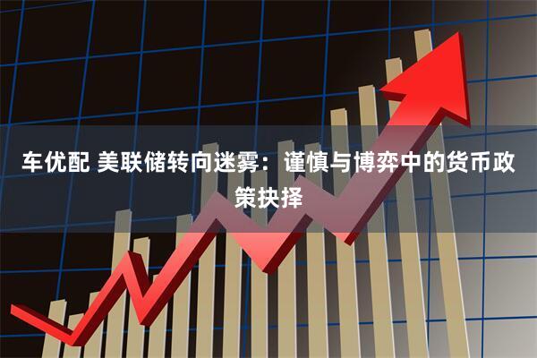 车优配 美联储转向迷雾：谨慎与博弈中的货币政策抉择