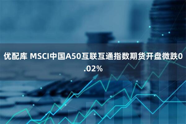 优配库 MSCI中国A50互联互通指数期货开盘微跌0.02%