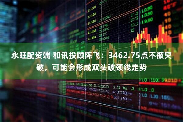 永旺配资端 和讯投顾陈飞：3462.75点不被突破，可能会形成双头破颈线走势