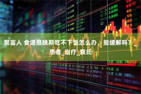 聚富人 食道癌晚期吃不下饭怎么办，能缓解吗？_患者_治疗_袁氏