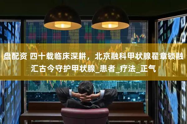 盘配资 四十载临床深耕，北京融科甲状腺翟章锁融汇古今守护甲状腺_患者_疗法_正气