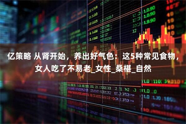 亿策略 从肾开始，养出好气色：这5种常见食物，女人吃了不易老_女性_桑椹_自然