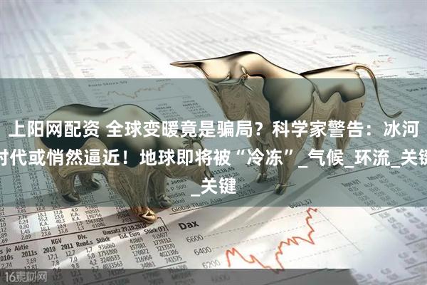 上阳网配资 全球变暖竟是骗局？科学家警告：冰河时代或悄然逼近！地球即将被“冷冻”_气候_环流_关键