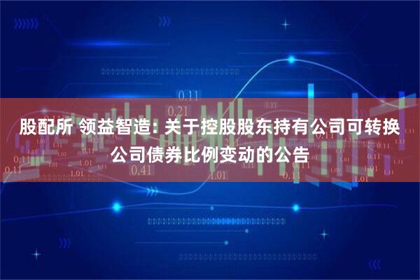 股配所 领益智造: 关于控股股东持有公司可转换公司债券比例变动的公告