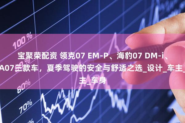 宝聚荣配资 领克07 EM-P、海豹07 DM-i、启源A07三款车，夏季驾驶的安全与舒适之选_设计_车主_车身