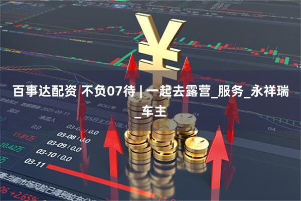 百事达配资 不负07待 | 一起去露营_服务_永祥瑞_车主