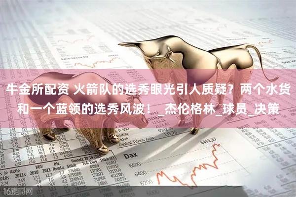 牛金所配资 火箭队的选秀眼光引人质疑？两个水货和一个蓝领的选秀风波！_杰伦格林_球员_决策