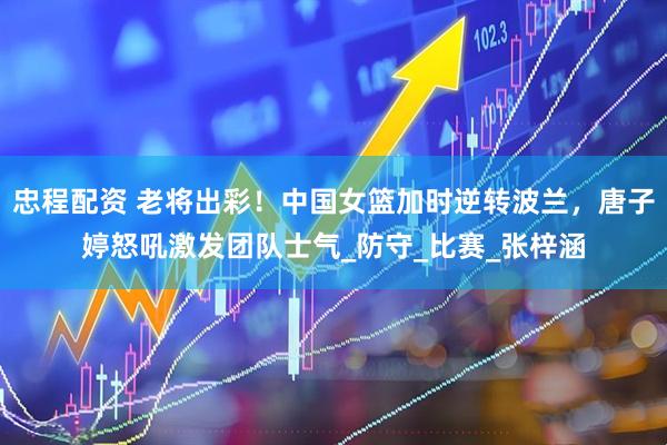忠程配资 老将出彩！中国女篮加时逆转波兰，唐子婷怒吼激发团队士气_防守_比赛_张梓涵