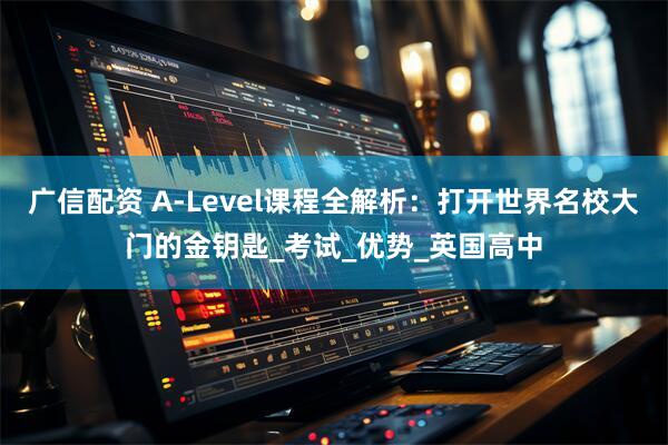 广信配资 A-Level课程全解析：打开世界名校大门的金钥匙_考试_优势_英国高中