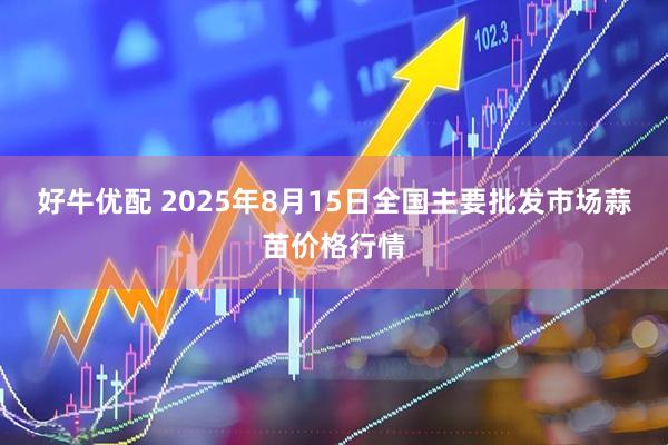 好牛优配 2025年8月15日全国主要批发市场蒜苗价格行情