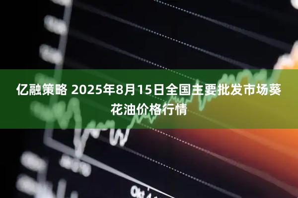 亿融策略 2025年8月15日全国主要批发市场葵花油价格行情