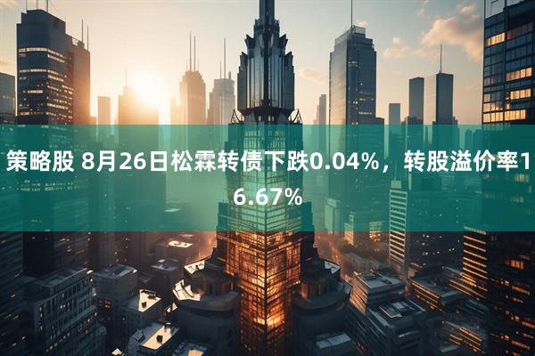 策略股 8月26日松霖转债下跌0.04%，转股溢价率16.67%