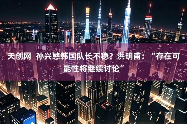 天创网  孙兴慜韩国队长不稳？洪明甫：“存在可能性将继续讨论”