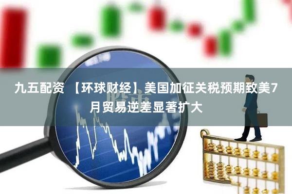 九五配资 【环球财经】美国加征关税预期致美7月贸易逆差显著扩大