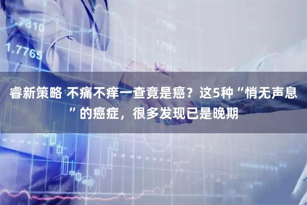 睿新策略 不痛不痒一查竟是癌？这5种“悄无声息”的癌症，很多发现已是晚期