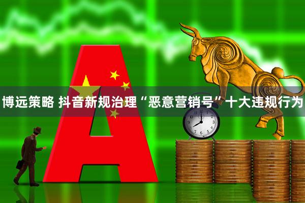 博远策略 抖音新规治理“恶意营销号”十大违规行为