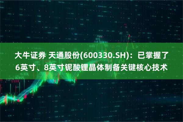 大牛证券 天通股份(600330.SH)：已掌握了6英寸、8英寸铌酸锂晶体制备关键核心技术