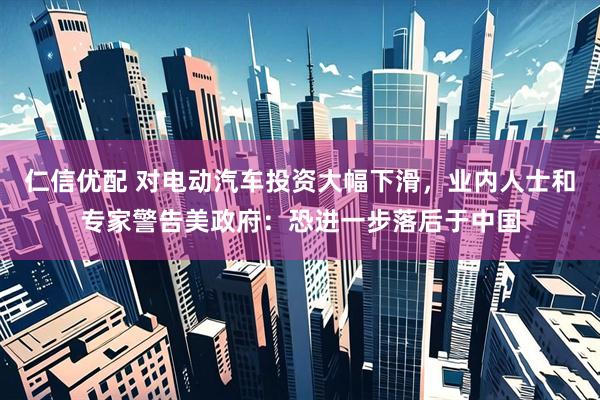 仁信优配 对电动汽车投资大幅下滑，业内人士和专家警告美政府：恐进一步落后于中国
