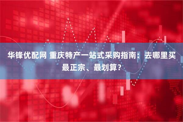 华锋优配网 重庆特产一站式采购指南:去哪里买最正宗、最划算?