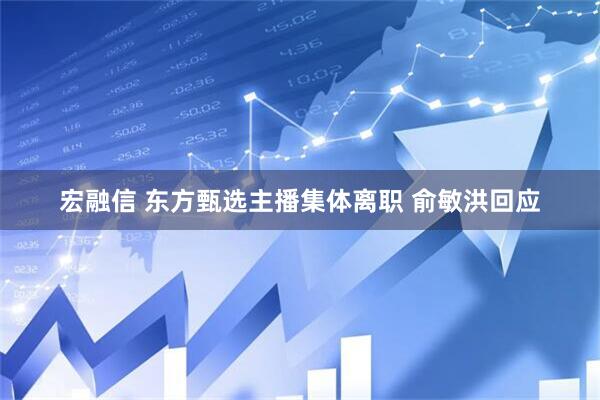 宏融信 东方甄选主播集体离职 俞敏洪回应